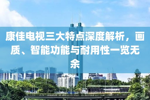 康佳電視三大特點深度解析,畫質(zhì)、智能功能與耐用性一覽無余